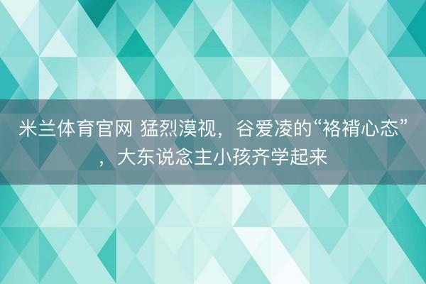米兰体育官网 猛烈漠视，谷爱凌的“袼褙心态”，大东说念主小孩齐学起来