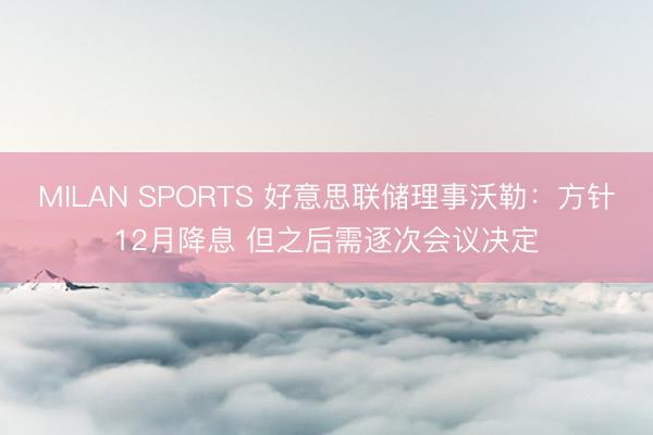 MILAN SPORTS 好意思联储理事沃勒：方针12月降息 但之后需逐次会议决定
